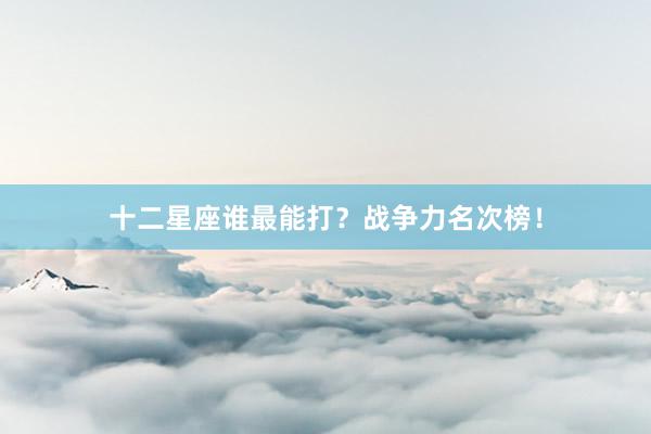 十二星座谁最能打？战争力名次榜！